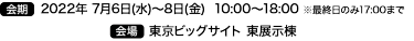 会期 2022年 7月6日（水）～8日（金）　会場 東京ビッグサイト 東展示棟