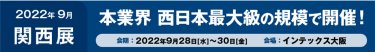 2022年　9月　関西展　本業界 西日本最大級の規模で開催！ 会期　2022年9月28日[水]～30日[金]　会場　インテックス大阪