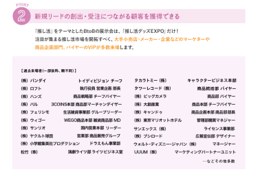 ②新規リードの創出・受注につながる顧客を獲得できる　推し活をテーマとしたBtoBの展示会は「推し活グッズEXPO」だけ！注目が集まる推し活市場を開拓すべく、大手小売店・メーカー・企業などのマーケターや商品企画部門、バイヤーのVIPが多数来場します。