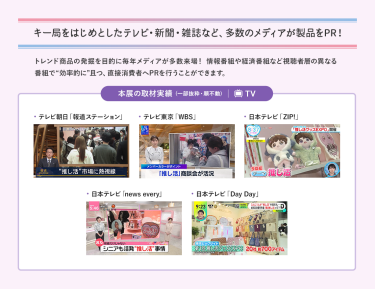 キー局をはじめとしたテレビ・新聞・雑誌など、多数のメディアが製品をPR！トレンド商品の発掘を目的に、毎年メディアが多数来場！情報番組や経済番組など視聴者層の異なる番組で“効率的に”且つ、直接消費者へPRを行うことができます。