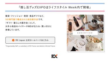 推し活グッズEXPOは、ライフスタイルWeek内で開催　ライフスタイルWeekは、雑貨・ファッション・美容・食品ギフトなど、9つの専門展で構成された総合展示会です。「ギフト・暮らしの展示会」として、大手小売店のバイヤーやＭＤが仕入れ・買い付けに来場しています。