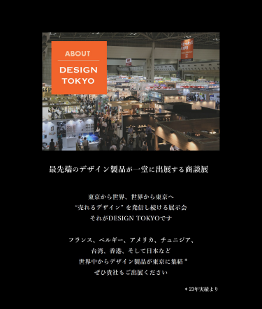 最先端のデザイン製品が一堂に出展する商談展。東京から世界、世界から東京へ。「売れるデザイン」を発信し続ける展示会。フランス、ベルギー、アメリカ、チュニジア、台湾、香港、そして日本など世界中からデザイン製品が集結！