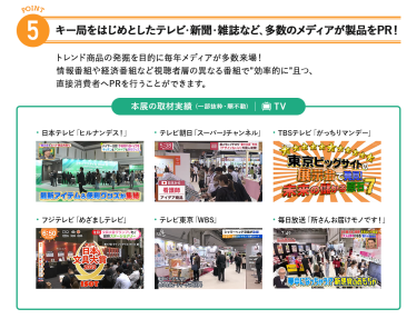 5、キー局をはじめとしたテレビ・新聞・雑誌など、多数のメディアが製品をPR!トレンド商品の発掘を目的に毎年メディアが多数来場!情報番組や経済番組など視聴者層の異なる番組で"効率的に"且つ、直接消費者へPRを行うことができます。