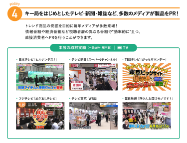 4、キー局をはじめとしたテレビ・新聞・雑誌など、多数のメディアが製品をPR!トレンド商品の発掘を目的に毎年メディアが多数来場!情報番組や経済番組など視聴者層の異なる番組で"効率的に"且つ、直接消費者へPRを行うことができます。