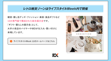 レトロ雑貨ゾーンはライフスタイルWeek内で開催　ライフスタイルWeekは、雑貨・推し活グッズ・ファッション・美容・食品ギフトなど10の専門展で構成された総合展示会です。「ギフト・暮らしの展示会」として、大手小売店のバイヤーやMDが仕入れ・買い付けに来場しています。