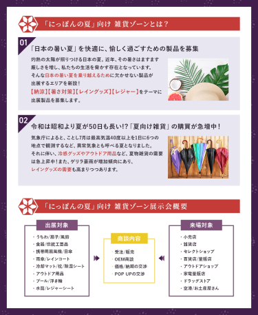＊「にっぽんの夏」向け雑貨ゾーンとは？【1】「日本の暑い夏」を快適に、愉しく過ごすための製品を募集　灼熱の太陽が照りつける日本の夏。近年、その暑さはますます暑さを増し、私たちの生活を脅かす存在になっています。 そんな日本の暑い夏を乗り越えるために欠かせない製品が出展するエリアを新設！ 【納涼】【暑さ対策】【レイングッズ】【レジャー】をテーマに出展製品を募集します。【2】令和は昭和より夏が50日も長い⁈「夏向け雑貨」の購買が急増中！　気象庁によると、ことし7月は最高気温40度以上を1日に6つの地点で観測するなど、異常気象とも呼べる夏になりました。 それに伴い、冷感グッズやアウトドア用品など、夏物雑貨の需要は急上昇中！また、ゲリラ豪雨が増加傾向にあり、レイングッズの需要も高まりつつあります。　＊「にっぽんの夏」向け雑貨ゾーン展示会概要　【出展対象】・うちわ/扇子/風鈴・食器/伝統工芸品・携帯用扇風機/日傘・雨傘/レインコート・冷却マット/枕/除湿シート・アウトドア用品・プール/浮き輪・水筒/レジャーシート 【商談内容】・受注/販売・OEM商談・価格/納期の交渉・POP UPの交渉 【来場対象】・小売店・雑貨店・セレクトショップ・百貨店/量販店・アウトドアショップ・家電量販店・ドラッグストア・空港/お土産屋さん