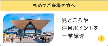 初めてご来場の方へ　見どころや注目ポイントを一挙紹介