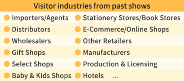【Visitor industries from past shows】・Importers/Agents ・Distributors ・Wholesalers ・Gift Shops ・Select Shops ・Baby & Kids Shops  ・Stationery Stores/Book Stores ・E-Commerce/Online Shops ・Other Retailers ・Manufacturers ・Production & Licensing ・Hotels