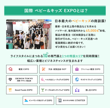国際ベビー＆キッズEXPOとは、日本最大のベビーキッズの商談展!最新・日本初上陸の製品などを求めるバイヤーが、毎年国内外から45,000名来場。製品の受発注・OEM商談など活発に取引が行われ、ベビー・キッズ流通への販路開拓に絶好の場です。ライフスタイルにまつわる10の専門展と1つの特設エリアを同時開催!幅広い業種とビジネスチャンスが生まれます。雑貨EXPO、文具・紙製品展ISOT、ファッション雑貨EXPO、DESIGN TOKYO 国際デザイン製品展、ヘルス＆ビューティグッズEXPO、サステナブルグッズEXPO、Good Foods EXPO、テーブル＆キッチンウェアEXPO、推し活EXPO、インバウンド向けグッズEXPO、設立５年以内限定 STARTER