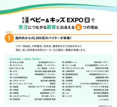 国際ベビー＆キッズEXPOで受注につながる顧客に出会える4つの理由　理由1、国内外から45,000名のバイヤーが来場！ベビー用品店、子供服店、玩具店、雑貨店など小売店を中心に商社、卸、OEM発注目的のメーカーなど幅広い業種が来場します。
