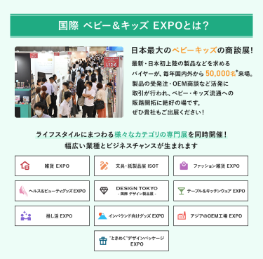 国際ベビー＆キッズEXPOとは、日本最大のベビーキッズの商談展!最新・日本初上陸の製品などを求めるバイヤーが、毎年国内外から50,000名来場。製品の受発注・OEM商談など活発に取引が行われ、ベビー・キッズ流通への販路開拓に絶好の場です。ライフスタイルにまつわる様々なカテゴリの専門展を同時開催!幅広い業種とビジネスチャンスが生まれます。　雑貨EXPO、文具・紙製品展ISOT、ファッション雑貨EXPO、ヘルス＆ビューティーグッズEXPO、DESIGN TOKYO 国際デザイン製品展、テーブル＆キッチンウェアEXPO、推し活EXPO、インバウンド向けグッズEXPO、アジアのOEM工場EXPO、“ときめく”デザインパッケージEXPO