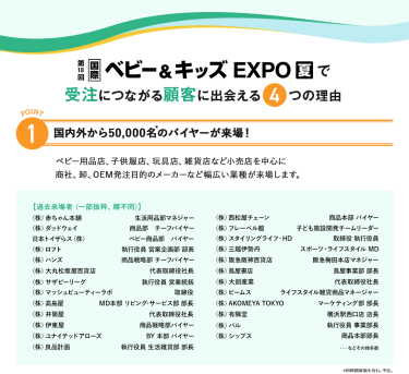 国際ベビー＆キッズEXPOで受注につながる顧客に出会える4つの理由　理由1、国内外から50,000名のバイヤーが来場！ベビー用品店、子供服店、玩具店、雑貨店など小売店を中心に商社、卸、OEM発注目的のメーカーなど幅広い業種が来場します。
