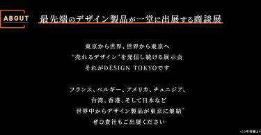 About DESIGN TOKYO　最先端のデザイン製品が一堂に出展する商談展　東京から世界、世界から東京へ"売れるデザイン"を発信し続ける展示会それがDESIGN TOKYOです。フランス、ベルギー、アメリカ、チュニジア、台湾、香港、そして日本など世界中からデザイン製品が東京に集結