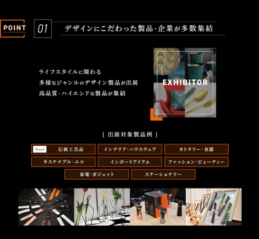 Point 01　デザインにこだわった製品・企業が多数集結　ライフスタイルに関わる多様なジャンルのデザイン製品が出展。高品質・ハイエンドな製品が集結　［出展対象製品例］伝統工芸品、インテリア・ハウスウェア、カトラリー・食器、サステナブル・エコ、インポートアイテム、ファッション・ビューティー、家電・ガジェット、ステーショナリー