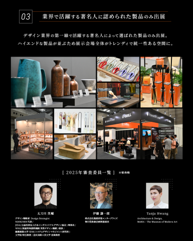 Point 03　業界で活躍する著名人に認められた製品のみ出展　デザイン業界の第一線で活躍する著名人によって選ばれた製品のみ出展。ハイエンドな製品が並ぶため展示会場全体がトレンディで統一性のある空間に。　［2025年審査委員一覧］1、太刀川英輔　デザインストラテジスト・NORISUGNER代表・JIDA理事長・WDO理事・金沢美術工芸大学客員教授　2、伊藤謙一郎　株式会社蔦屋家電エンタープライズ　執行役員兼企画推進部長　3、Tanja Hwang　MoMA・ニューヨーク殷代美術館 Curator