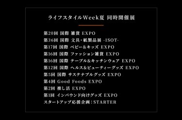 ライフスタイルWeek夏　同時開催展　雑貨EXPO、文具・紙製品展ISOT、ベビー＆キッズEXPO、ファッション雑貨EXPO、テーブル＆キッチンウェアEXPO、ヘルス＆ビューティーグッズEXPO、サステナブルグッズEXPO、Good Foods EXPO、推し活グッズEXPO、インバウンド向けグッズEXPO、スタートアップ応援企画：STARTER