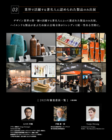 Point 03　業界で活躍する著名人に認められた製品のみ出展　デザイン業界の第一線で活躍する著名人によって選ばれた製品のみ出展。ハイエンドな製品が並ぶため展示会場全体がトレンディで統一性のある空間に。　［2025年審査委員一覧］1、太刀川英輔　デザインストラテジスト・NORISUGNER代表・JIDA理事長・WDO理事・金沢美術工芸大学客員教授　2、伊藤謙一郎　株式会社蔦屋家電エンタープライズ　執行役員兼企画推進部長　3、Tanja Hwang　MoMA・ニューヨーク殷代美術館 Curator