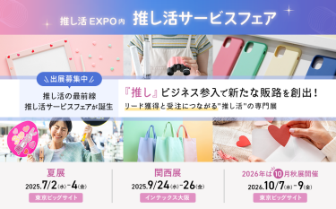 推し活EXPO内推し活サービスフェア 　出展募集中　推し活の最前線推し活サービスフェアが誕生「推し」ビジネス参入で新たな販路を創出!リード獲得と受注につながる推し活の専門展【夏展】2025/7/2-4【関西展】2025/9/24-26【秋展】2026/10/7-9