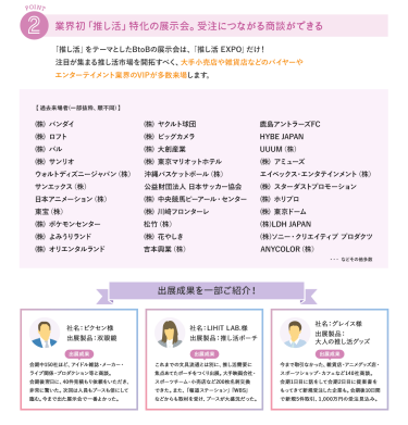 ②業界初「推し活」特化の展示会。受注につながる商談ができる　「推し活」をテーマとしたBtoBの展示会は「推し活EXPO」だけ！注目が集まる推し活市場を開拓すべく、大手小売店・メーカー・企業などのマーケターや、商品企画部門、バイヤーのVIPが多数来場します。