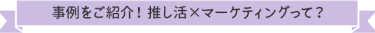 事例をご紹介！ 推し活×マーケティングって？