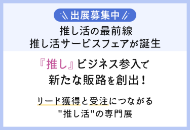 出展募集中　推し活の最前線推し活サービスフェアが誕生「推し」ビジネス参入で新たな販路を創出!リード獲得と受注につながる推し活の専門展