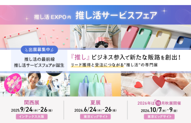 推し活EXPO内推し活サービスフェア 　出展募集中　推し活の最前線推し活サービスフェアが誕生「推し」ビジネス参入で新たな販路を創出!リード獲得と受注につながる推し活の専門展関西展：2025/9/24-26 @インテックス大阪　夏展：2026/6/24-26 @東京ビッグサイト　2026秋展：2026/10/7-9 @東京ビッグサイト