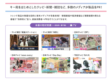 キー局をはじめとしたテレビ・新聞・雑誌など、多数のメディアが製品をPR！トレンド商品の発掘を目的に毎年メディアが多数来場！ 情報番組や経済番組など視聴者層の異なる 番組で“効率的に ”且つ、直接消費者へPRを行うことができます。