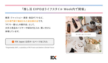 「推し活 EXPOはライフスタイル Week内で開催」雑貨・ファッション・美容・食品ギフトなど、 12の専門展で構成された総合展示会です。 「ギフト・暮らしの展⽰会」として、 ⼤⼿⼩売店のバイヤーやMDが仕⼊れ・買い付けに 来場しています。【RX Japan 公式ホームページはこちら】