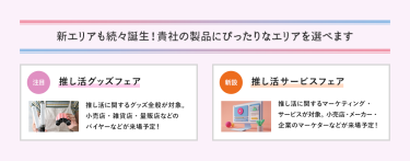 新エリアも続々誕生！貴社の製品にぴったりなエリアを選べます　推し活グッズフェア、推し活サービスフェア