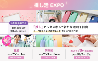 推し活EXPO 　出展募集中　業界最大級！推し活の展示会　「推し」ビジネス参入で新たな販路を創出！リード獲得と受注につながる「推し活」の専門展。