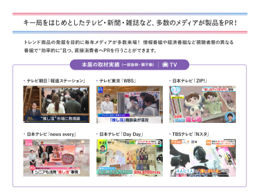 キー局をはじめとしたテレビ・新聞・雑誌など、多数のメディアが製品をPR！トレンド商品の発掘を目的に毎年メディアが多数来場！情報番組や経済番組など視聴者層の異なる番組で“効率的に”且つ、直接消費者へPRを行うことができます。
