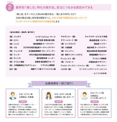 ②業界初「推し活」特化の展示会。受注につながる商談ができる　推し活をテーマとしたBtoBの展示会は、「推し活EXPO」だけ！注目が集まる推し活市場を開拓すべく、大手小売店や雑貨店などのバイヤーやエンターテイメント業界のVIPが多数来場します。