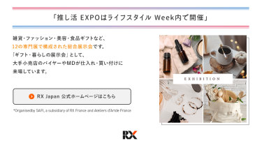 推し活EXPOは、ライフスタイルWeek内で開催　ライフスタイルWeekは、雑貨・ファッション・美容・食品ギフトなど、12の専門展で構成された総合展示会です。「ギフト・暮らしの展示会」として、大手小売店のバイヤーやＭＤが仕入れ・買い付けに来場しています。