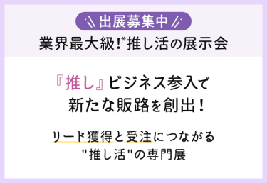 出展募集中　業界最大級！推し活の展示会　「推し」ビジネス参入で新たな販路を創出！リード獲得と受注につながる「推し活」の専門展