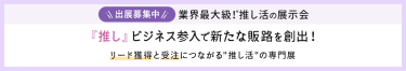 出展募集中　業界最大級！推し活の展示会　「推し」ビジネス参入で新たな販路を創出！リード獲得と受注につながる「推し活」の専門展
