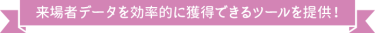 来場者データを効率的に獲得できるツールを提供！