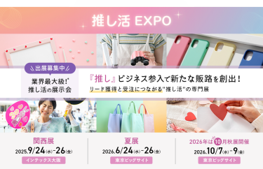推し活EXPO 　出展募集中　業界最大級！推し活の展示会　「推し」ビジネス参入で新たな販路を創出！リード獲得と受注につながる「推し活」の専門展。 関西展：2025/9/24-26 @インテックス大阪　夏展：2026/6/24-26 @東京ビッグサイト　2026秋展：2026/10/7-9 @東京ビッグサイト