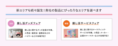 新エリアも続々誕生！貴社の製品にぴったりなエリアを選べます　推し活グッズフェア、推し活サービスフェア