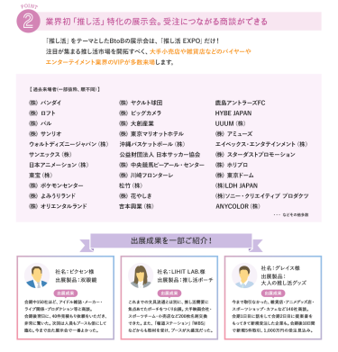 ②業界初「推し活」特化の展示会。受注につながる商談ができる　推し活をテーマとしたBtoBの展示会は、「推し活EXPO」だけ！注目が集まる推し活市場を開拓すべく、大手小売店や雑貨店などのバイヤーやエンターテイメント業界のVIPが多数来場します。