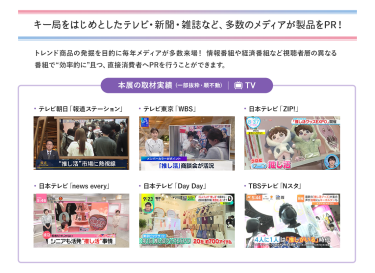 キー局をはじめとしたテレビ・新聞・雑誌など、多数のメディアが製品をPR！トレンド商品の発掘を目的に毎年メディアが多数来場！情報番組や経済番組など視聴者層の異なる番組で“効率的に”且つ、直接消費者へPRを行うことができます。