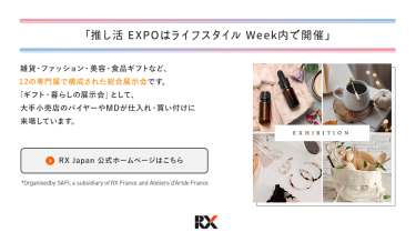 推し活EXPOは、ライフスタイルWeek内で開催　ライフスタイルWeekは、雑貨・ファッション・美容・食品ギフトなど、12の専門展で構成された総合展示会です。「ギフト・暮らしの展示会」として、大手小売店のバイヤーやＭＤが仕入れ・買い付けに来場しています。