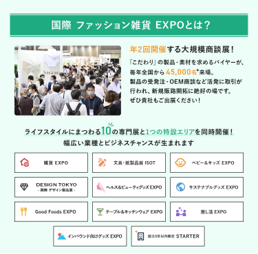 国際 ファッション雑貨EXPOとは、年２回開催する大規模商談展！「こだわり」の製品・素材を求めるバイヤーが、毎年全国から45,000名来場。製品の受発注・OEM商談など活発に取引が行われ、新規販路開拓に絶好の場です。ライフスタイルにまつわる10の専門展と1つの特設エリアを同時開催!幅広い業種とビジネスチャンスが生まれます。雑貨EXPO、文具・紙製品展ISOT、ベビー＆キッズEXPO、DESIGN TOKYO 国際デザイン製品展、ヘルス＆ビューティグッズEXPO、サステナブルグッズEXPO、Good Foods EXPO、テーブル＆キッチンウェアEXPO、推し活EXPO、インバウンド向けグッズEXPO、設立５年以内限定 STARTER