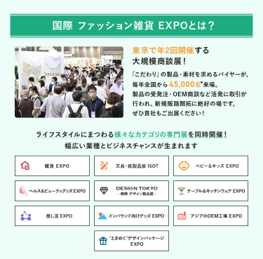 国際 ファッション雑貨EXPOとは、年２回開催する大規模商談展！「こだわり」の製品・素材を求めるバイヤーが、毎年全国から45,000名来場。製品の受発注・OEM商談など活発に取引が行われ、新規販路開拓に絶好の場です。ライフスタイルにまつわる様々なカテゴリの専門展を同時開催!幅広い業種とビジネスチャンスが生まれます。雑貨EXPO、文具・紙製品展ISOT、ベビー＆キッズEXPO、ヘルス＆ビューティーグッズEXPO、DESIGN TOKYO 国際デザイン製品展、テーブル＆キッチンウェアEXPO、推し活EXPO、インバウンド向けグッズEXPO、アジアのOEM工場EXPO、“ときめく”デザインパッケージEXPO