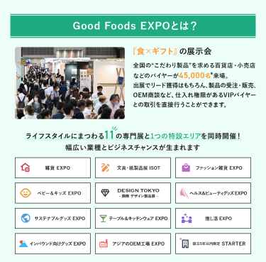 Good Foods EXPOとは、「食×ギフト」の展示会　全国の”こだわり製品”を求める百貨店・小売店などのバイヤーが40,000名来場。出展でのリード獲得はもちろん、製品の受注・販売、OEM商談など、仕入れ権限があるVIPバイヤーとの取引を直接行うことができます。ライフスタイルにまつわる11の専門展と1つの特設エリアを同時開催!幅広い業種とビジネスチャンスが生まれます。雑貨EXPO、文具・紙製品展ISOT、ファッション雑貨EXPO、ベビー＆キッズEXPO、DESIGN TOKYO 国際デザイン製品展、ヘルス＆ビューティグッズEXPO、サステナブルグッズEXPO、テーブル＆キッチンウェアEXPO、推し活EXPO、インバウンド向けグッズEXPO、アジアのOEM工場EXPO、設立５年以内限定 STARTER