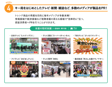 4、キー局をはじめとしたテレビ・新聞・雑誌など、多数のメディアが製品をPR!トレンド商品の発掘を目的に毎年メディアが多数来場!情報番組や経済番組など視聴者層の異なる番組で"効率的に"且つ、直接消費者へPRを行うことができます。
