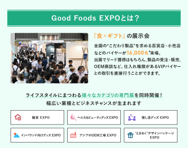 Good Foods EXPOとは、「食×ギフト」の展示会　全国の”こだわり製品”を求める百貨店・小売店などのバイヤーが16,000名来場。出展でのリード獲得はもちろん、製品の受注・販売、OEM商談など、仕入れ権限があるVIPバイヤーとの取引を直接行うことができます。ライフスタイルにまつわる様々なカテゴリの専門展を同時開催!幅広い業種とビジネスチャンスが生まれます。 雑貨EXPO、ヘルス＆ビューティーグッズEXPO、推し活EXPO、インバウンド向けグッズEXPO、アジアのOEM工場EXPO、“ときめく”デザインパッケージEXPO