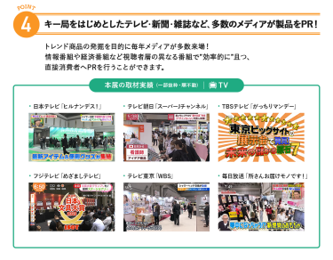 4、キー局をはじめとしたテレビ・新聞・雑誌など、多数のメディアが製品をPR!トレンド商品の発掘を目的に毎年メディアが多数来場!情報番組や経済番組など視聴者層の異なる番組で"効率的に"且つ、直接消費者へPRを行うことができます。