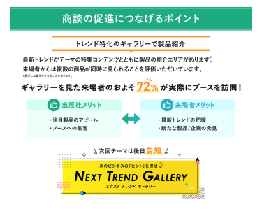商談の促進につなげるポイント・トレンド特化のギャラリーで製品紹介 最新トレンドがテーマの特集コンテンツとともに製品の紹介エリアがあります。来場者からは複数の製品が同時に見られることを評価いただいています。 ギャラリーを見た来場者のおよそ72%が実際にブースを訪問！