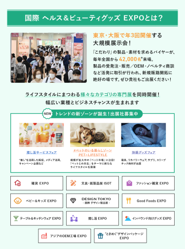 国際ヘルス＆ビューティグッズEXPOとは、東京・大阪で年3回開催する大規模展示会!「こだわり」の製品・素材を求めるバイヤーが、毎年全国から42,000名来場。製品の受発注・販売/OEM・ノベルティ商談など活発に取引が行われ、新規販路開拓に絶好の場です。ライフスタイルにまつわる様々なカテゴリの専門展を同時開催!幅広い業種とビジネスチャンスが生まれます。  NEW トレンドの新ゾーンが誕生！出展社募集中・推し活サービスフェア・#ペットのいる暮らしゾーン・快眠グッズフェア 雑貨EXPO、文具・紙製品展ISOT、ファッション雑貨EXPO、ベビー＆キッズEXPO、DESIGN TOKYO 国際デザイン製品展、Good Foods EXPO、テーブル＆キッチンウェアEXPO、推し活EXPO、インバウンド向けグッズEXPO、アジアのOEM工場EXPO、“ときめく”デザインパッケージEXPO