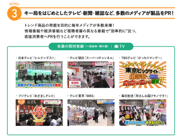 3、キー局をはじめとしたテレビ・新聞・雑誌など、多数のメディアが製品をPR!トレンド商品の発掘を目的に毎年メディアが多数来場!情報番組や経済番組など視聴者層の異なる番組で"効率的に"且つ、直接消費者へPRを行うことができます。